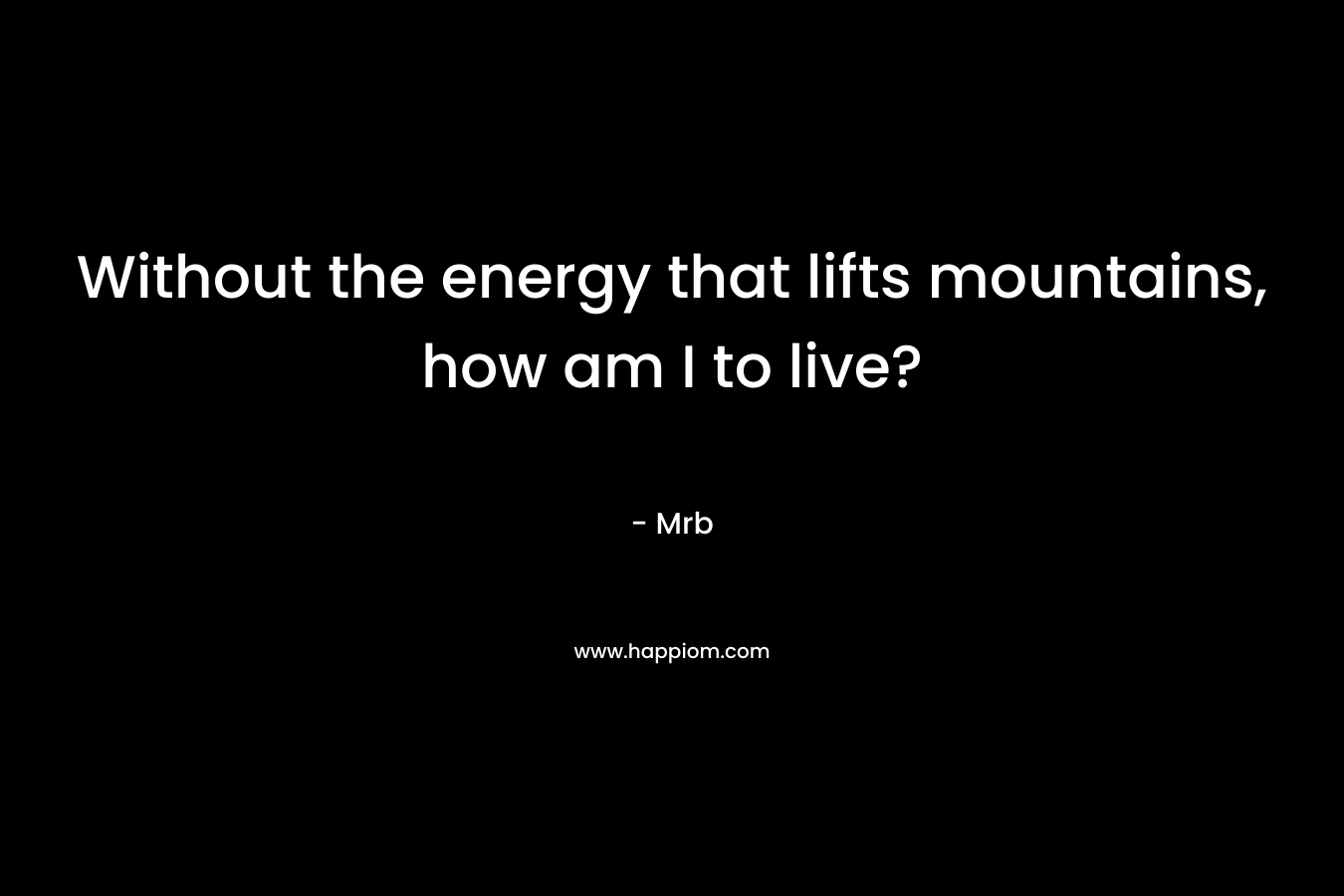 Without the energy that lifts mountains, how am I to live? – Mrb