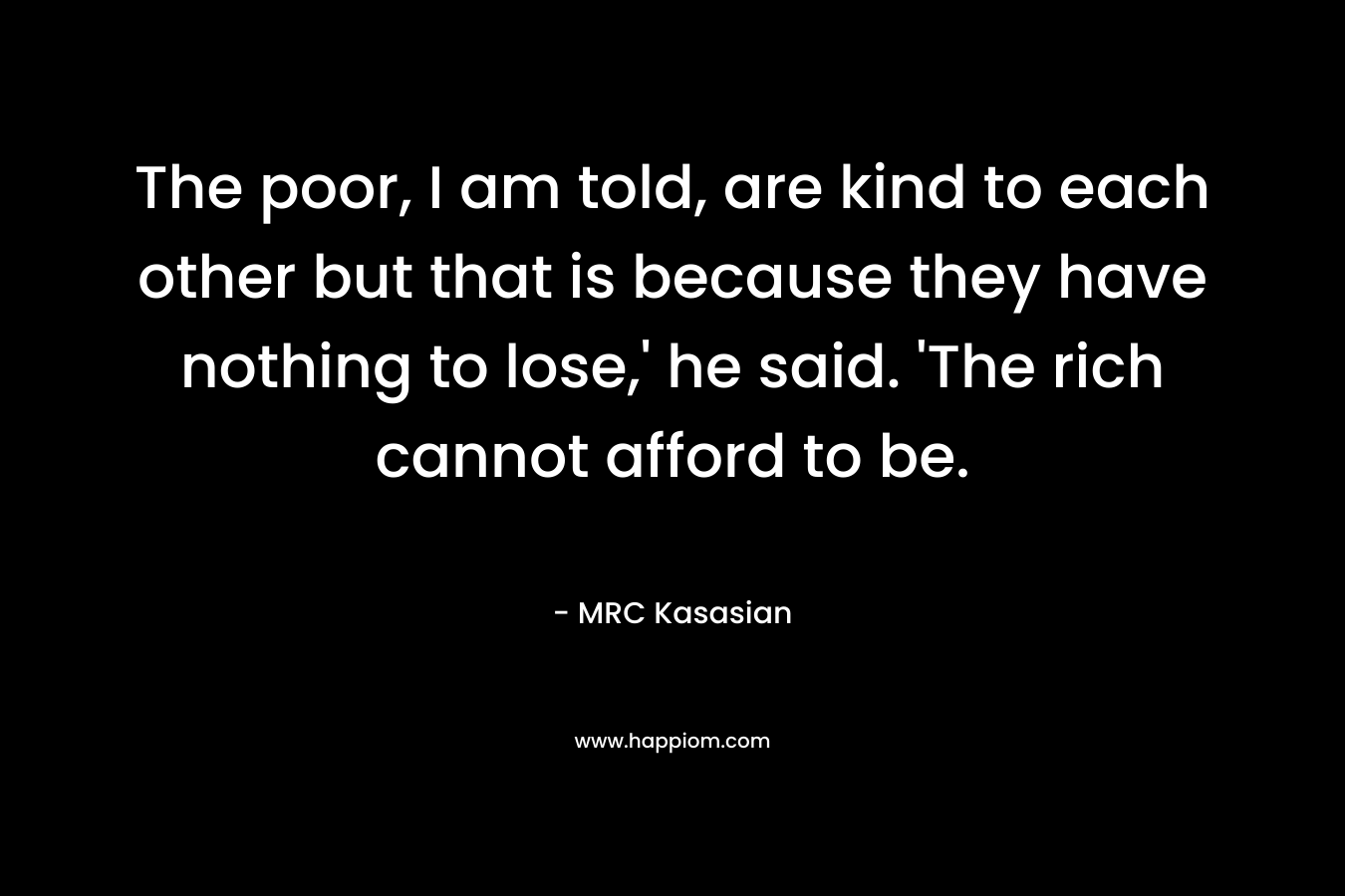 The poor, I am told, are kind to each other but that is because they have nothing to lose,’ he said. ‘The rich cannot afford to be. – MRC Kasasian