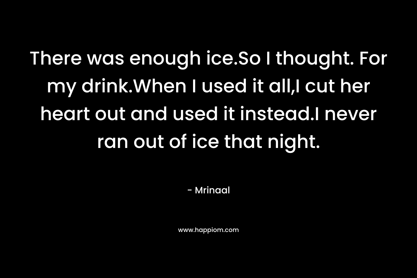 There was enough ice.So I thought. For my drink.When I used it all,I cut her heart out and used it instead.I never ran out of ice that night. – Mrinaal