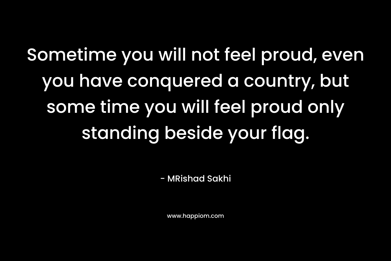 Sometime you will not feel proud, even you have conquered a country, but some time you will feel proud only standing beside your flag.
