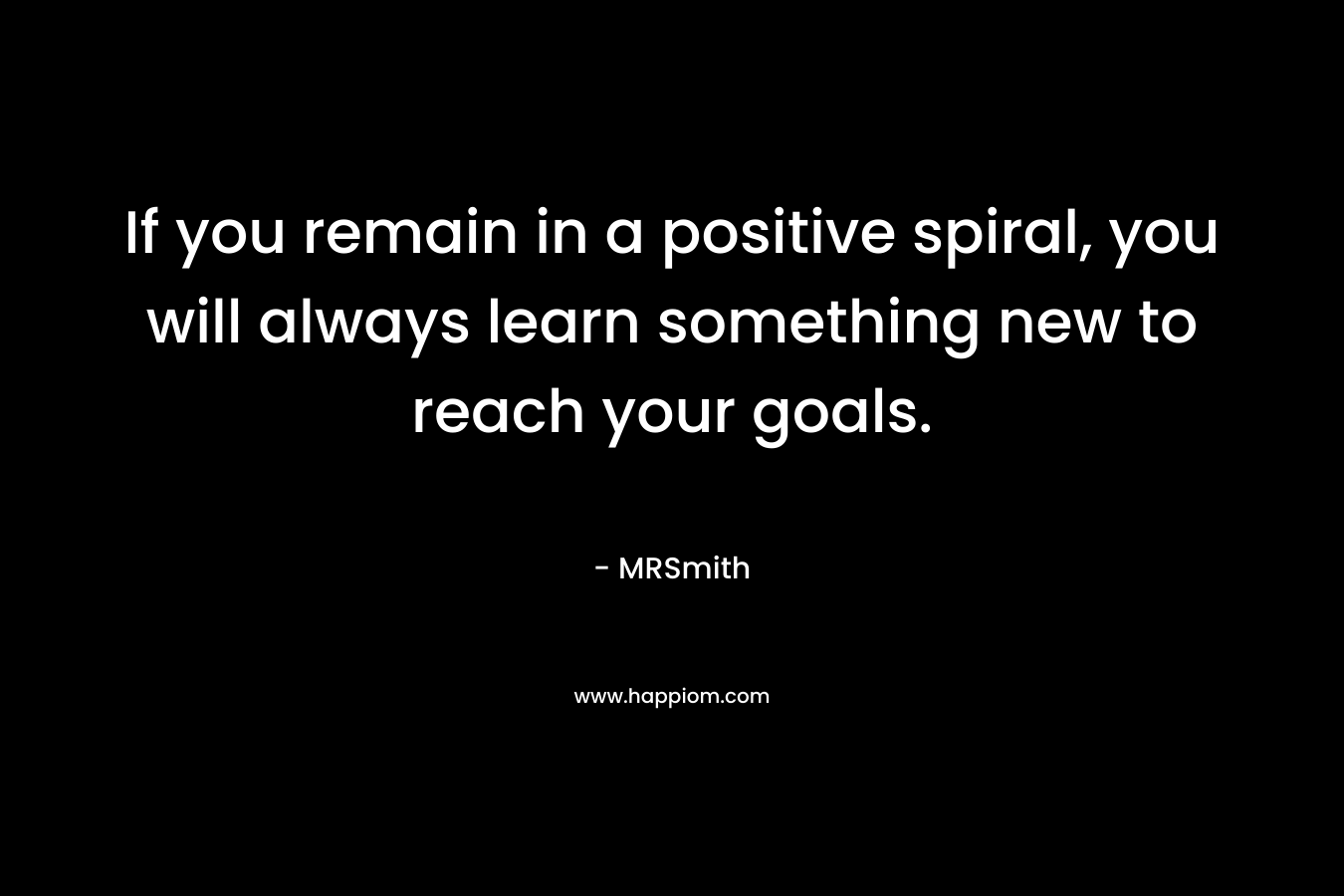 If you remain in a positive spiral, you will always learn something new to reach your goals. – MRSmith