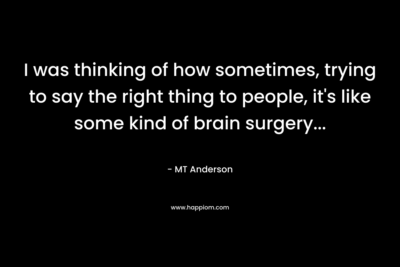 I was thinking of how sometimes, trying to say the right thing to people, it’s like some kind of brain surgery… – MT Anderson