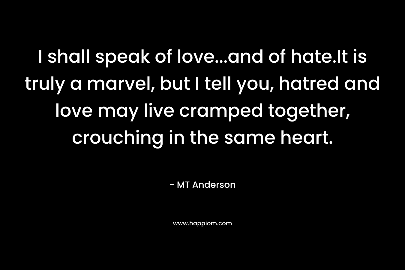 I shall speak of love…and of hate.It is truly a marvel, but I tell you, hatred and love may live cramped together, crouching in the same heart. – MT Anderson