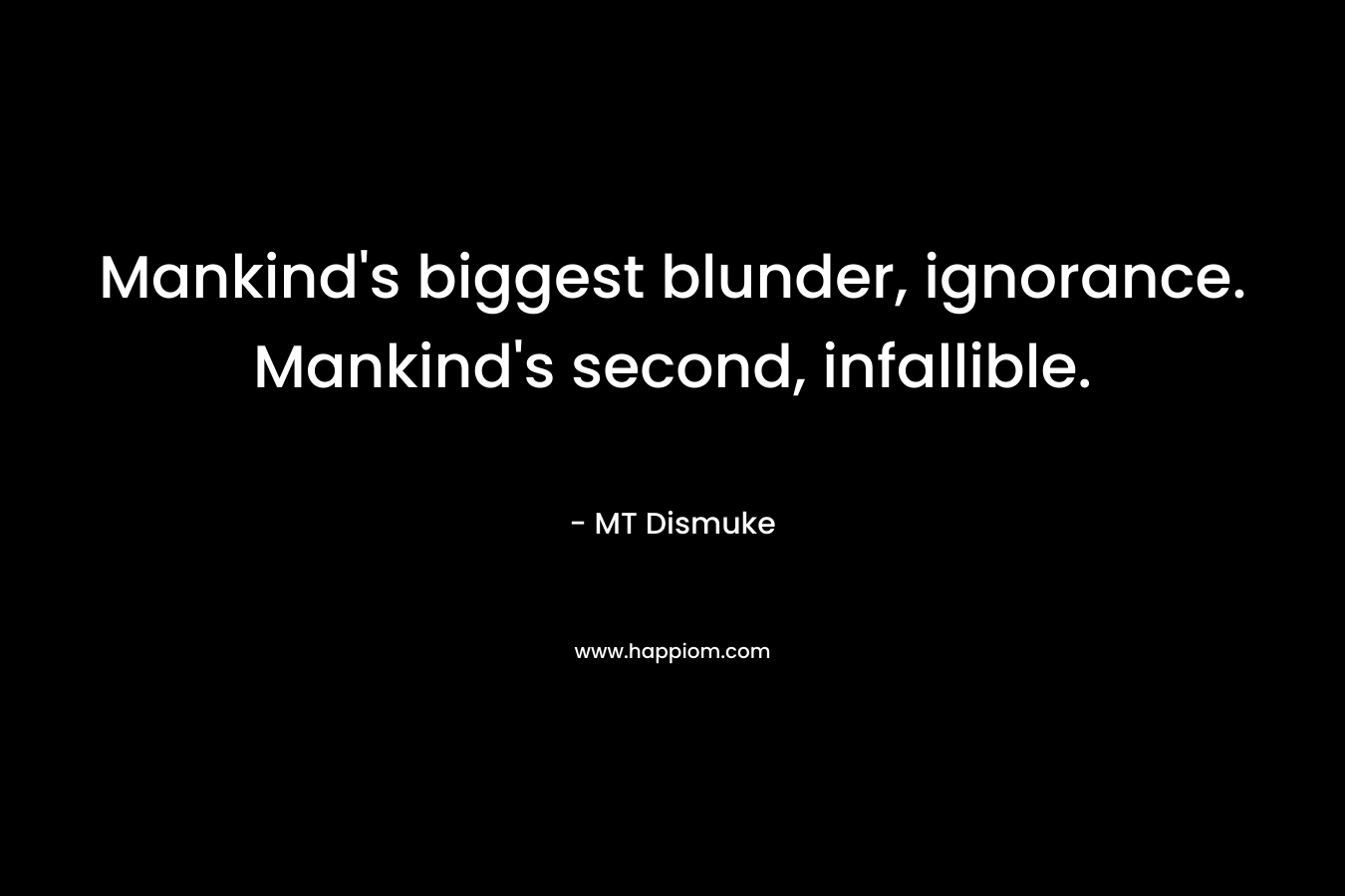 Mankind’s biggest blunder, ignorance. Mankind’s second, infallible. – MT Dismuke