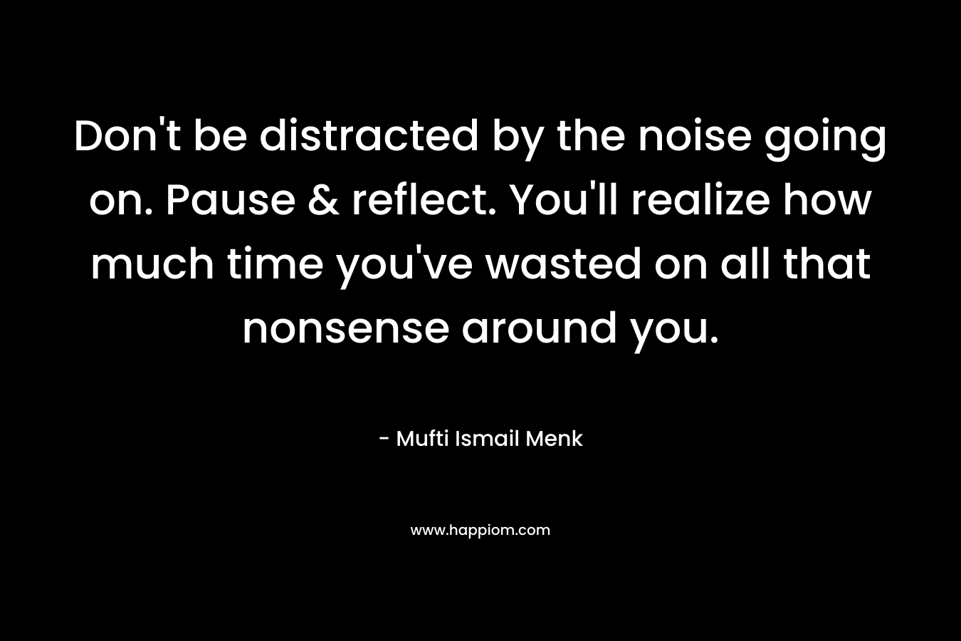 Don't be distracted by the noise going on. Pause & reflect. You'll realize how much time you've wasted on all that nonsense around you.