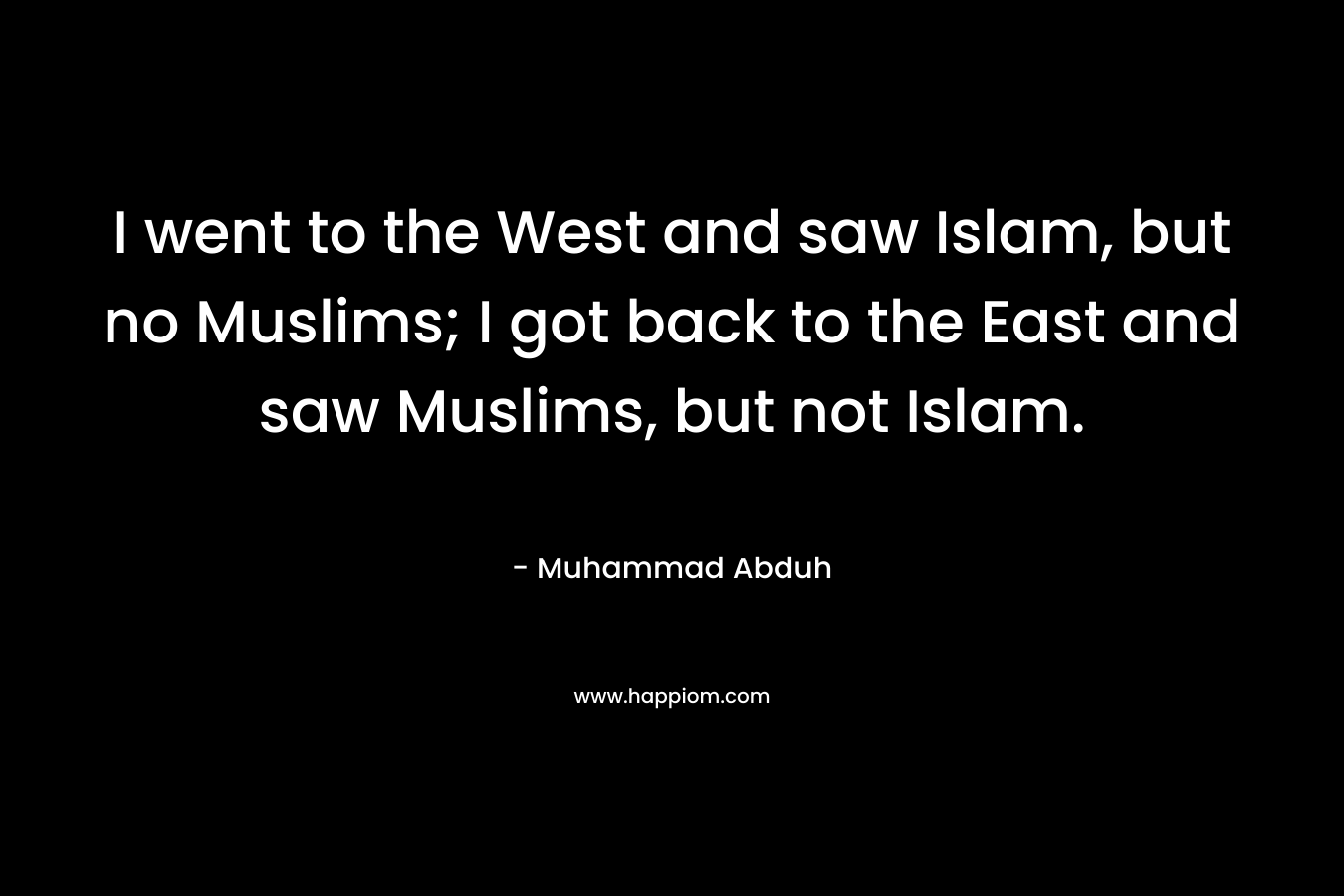 I went to the West and saw Islam, but no Muslims; I got back to the East and saw Muslims, but not Islam. – Muhammad Abduh