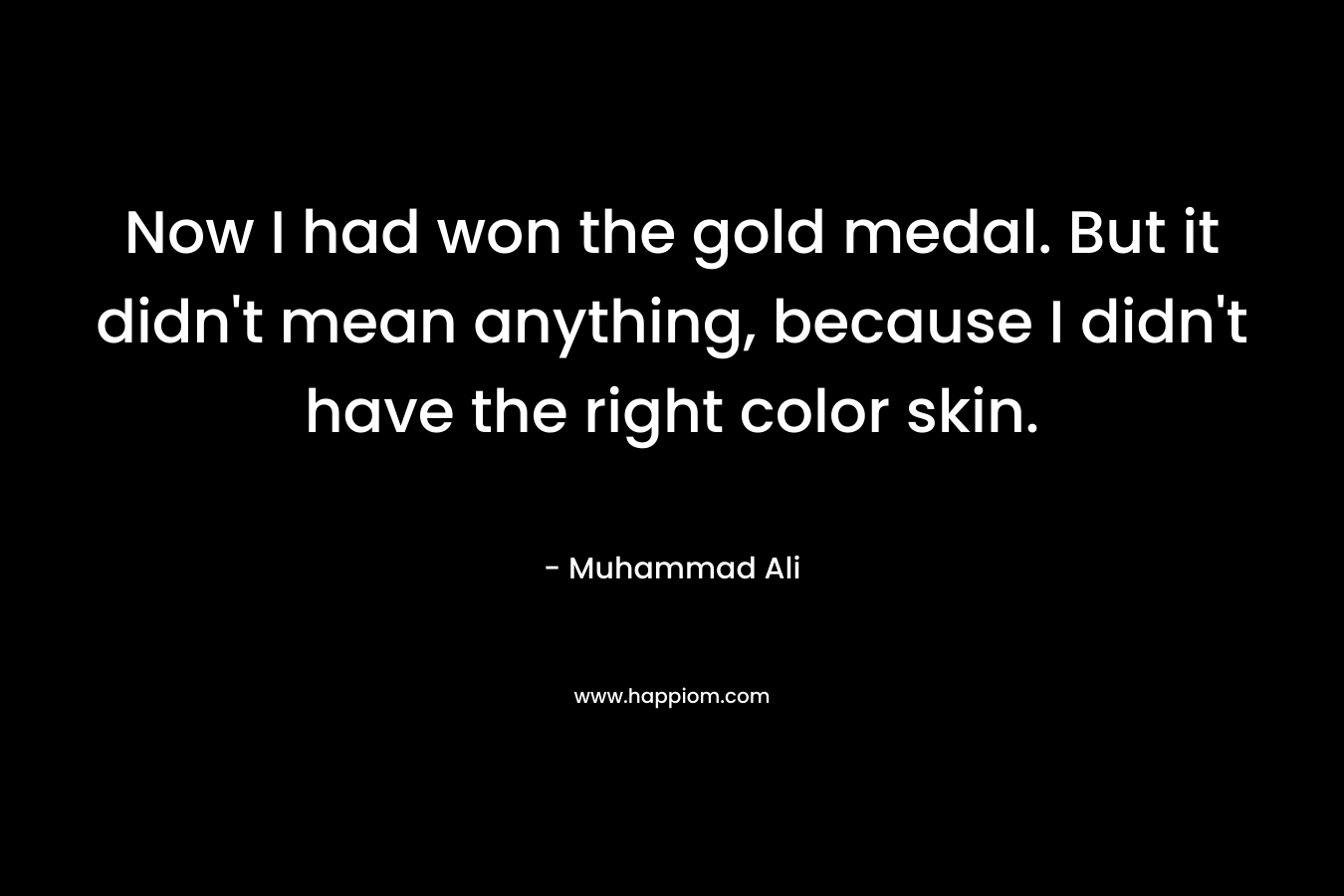 Now I had won the gold medal. But it didn’t mean anything, because I didn’t have the right color skin. – Muhammad Ali