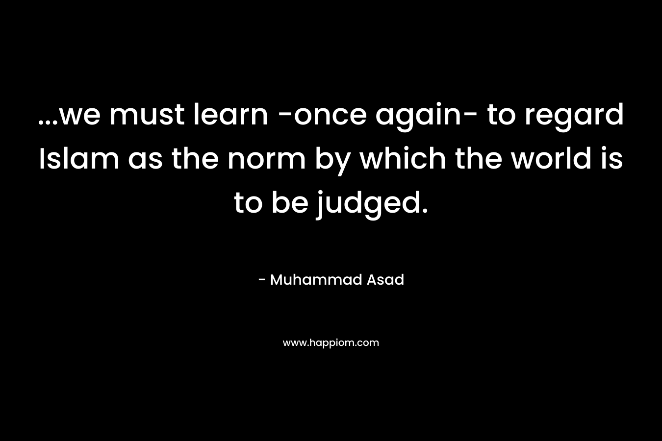 …we must learn -once again- to regard Islam as the norm by which the world is to be judged. – Muhammad Asad