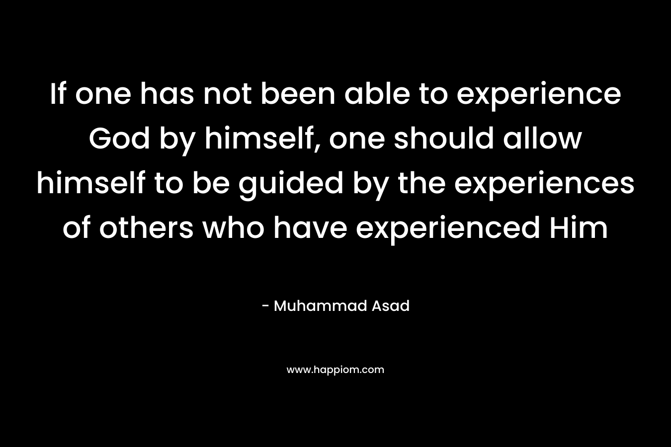 If one has not been able to experience God by himself, one should allow himself to be guided by the experiences of others who have experienced Him – Muhammad Asad