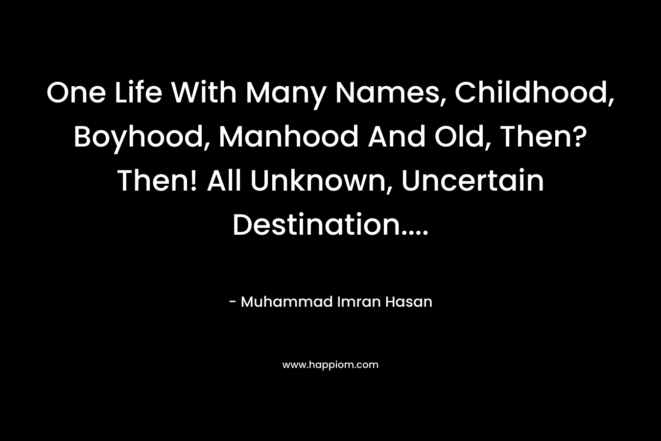 One Life With Many Names, Childhood, Boyhood, Manhood And Old, Then? Then! All Unknown, Uncertain Destination…. – Muhammad Imran Hasan