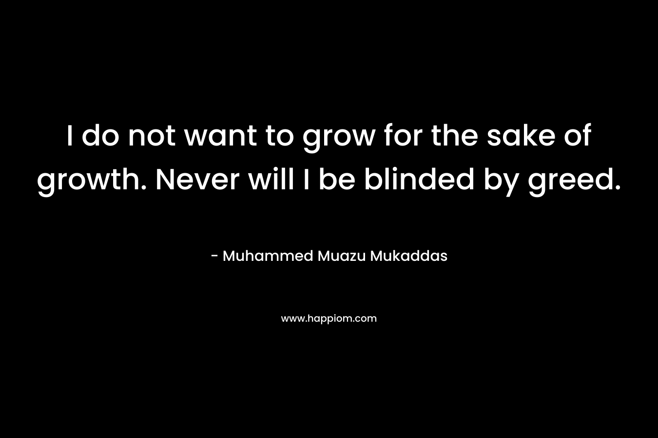I do not want to grow for the sake of growth. Never will I be blinded by greed.