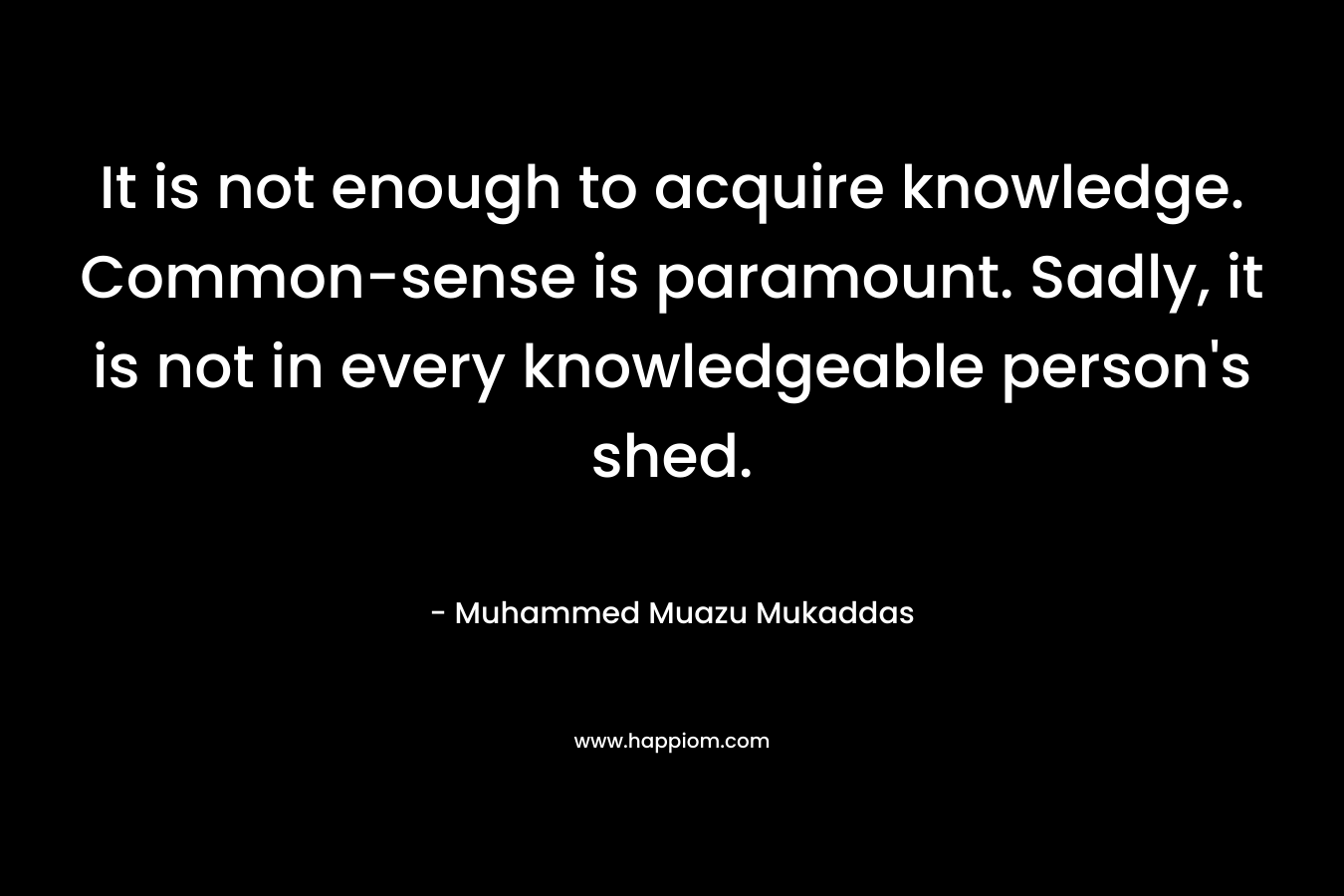 It is not enough to acquire knowledge. Common-sense is paramount. Sadly, it is not in every knowledgeable person’s shed. – Muhammed Muazu Mukaddas