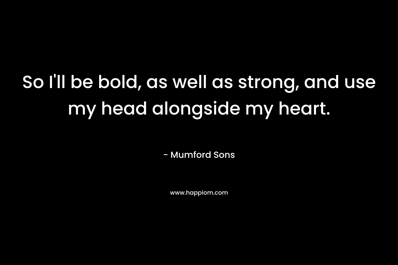 So I’ll be bold, as well as strong, and use my head alongside my heart. – Mumford  Sons