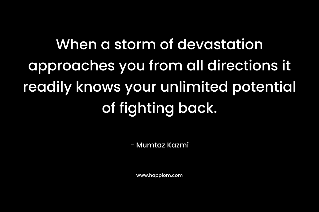 When a storm of devastation approaches you from all directions it readily knows your unlimited potential of fighting back. – Mumtaz Kazmi