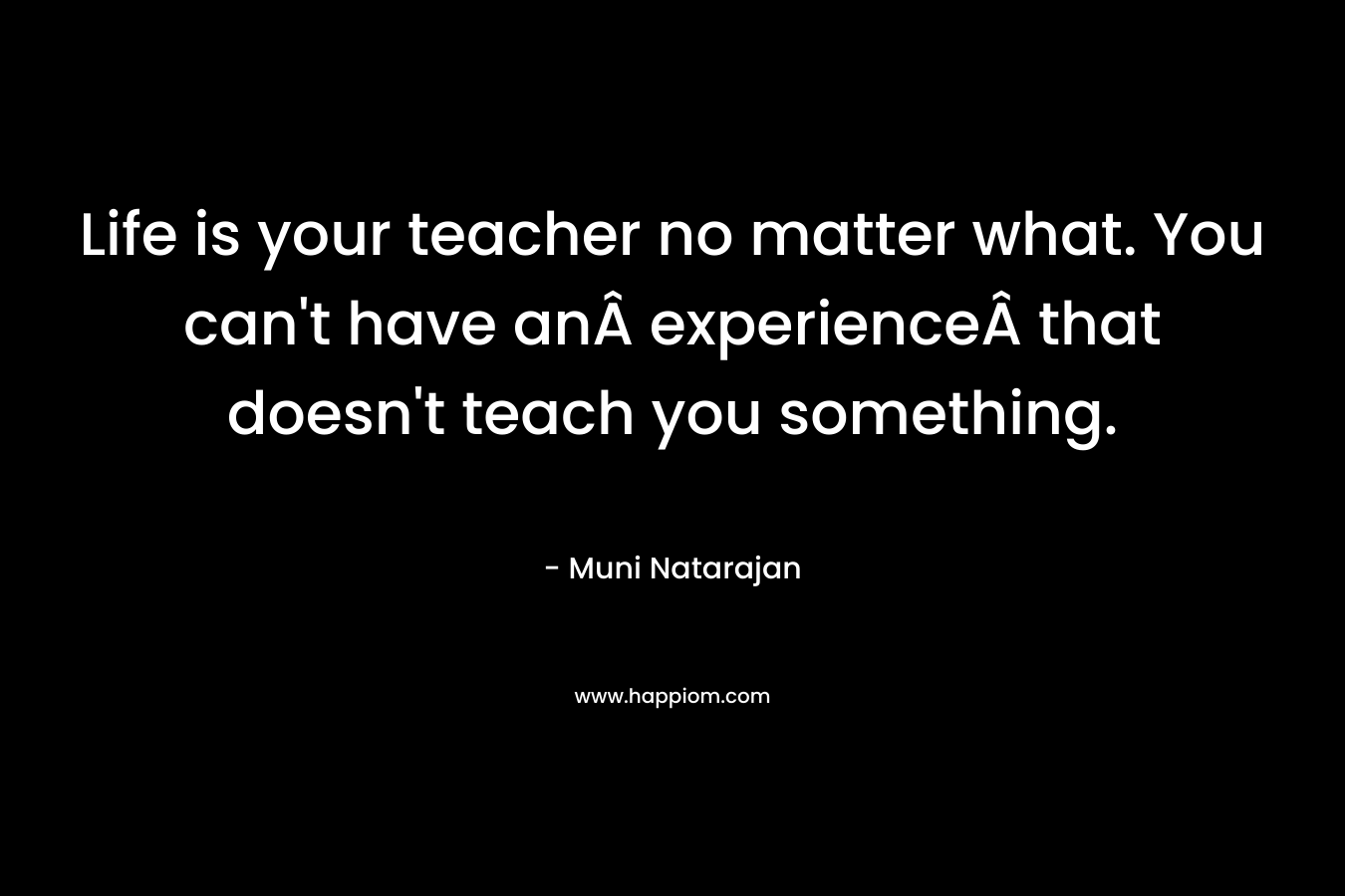 Life is your teacher no matter what. You can't have anÂ experienceÂ that doesn't teach you something.