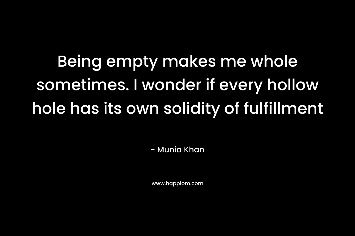 Being empty makes me whole sometimes. I wonder if every hollow hole has its own solidity of fulfillment