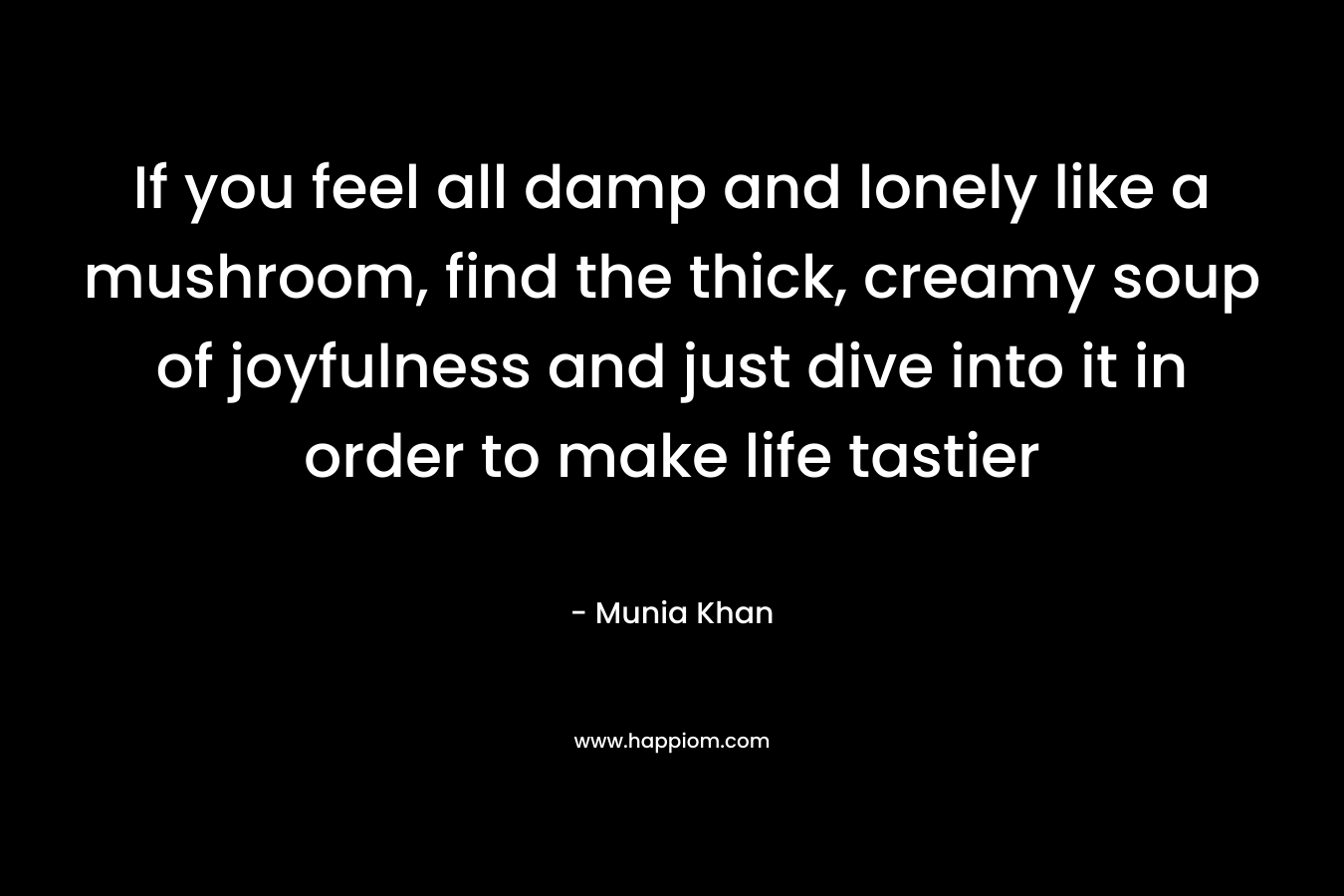 If you feel all damp and lonely like a mushroom, find the thick, creamy soup of joyfulness and just dive into it in order to make life tastier – Munia Khan