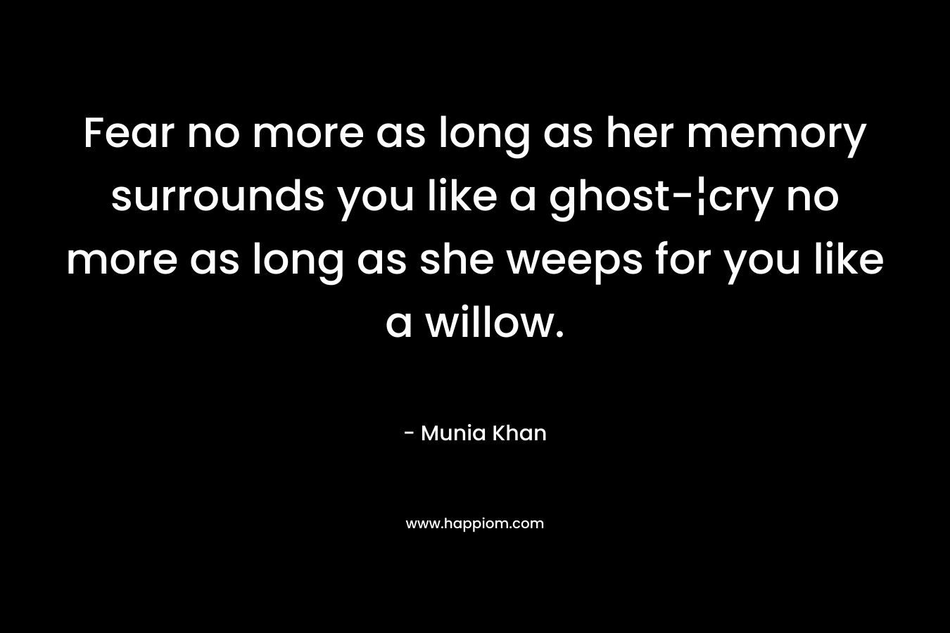 Fear no more as long as her memory surrounds you like a ghost-¦cry no more as long as she weeps for you like a willow. – Munia Khan