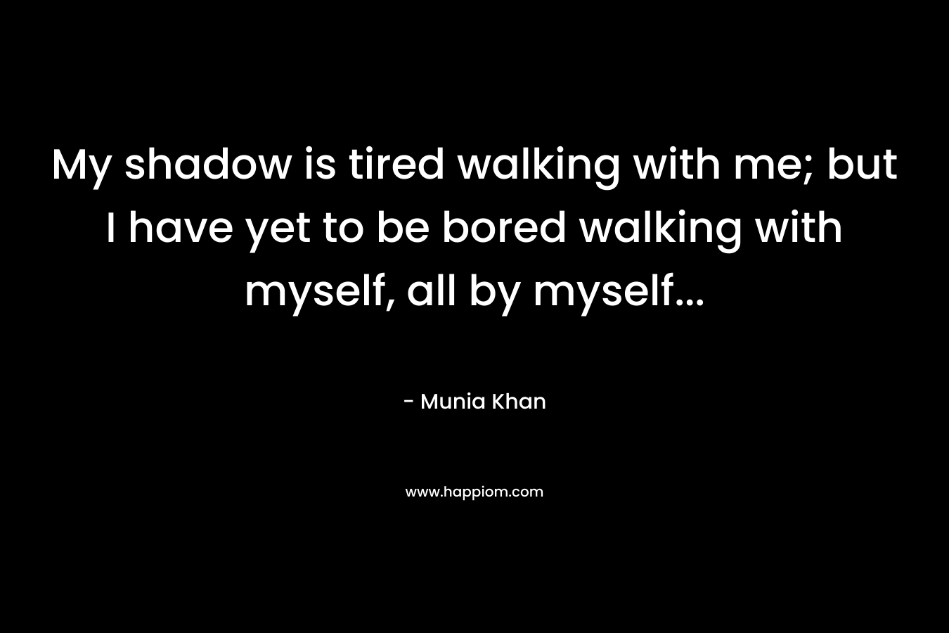 My shadow is tired walking with me; but I have yet to be bored walking with myself, all by myself...