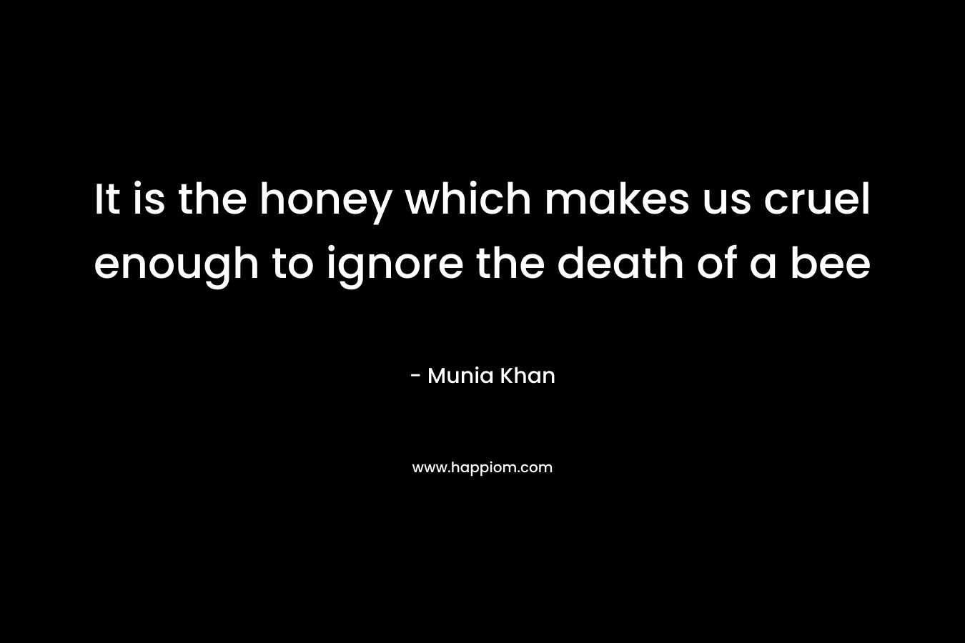 It is the honey which makes us cruel enough to ignore the death of a bee – Munia Khan