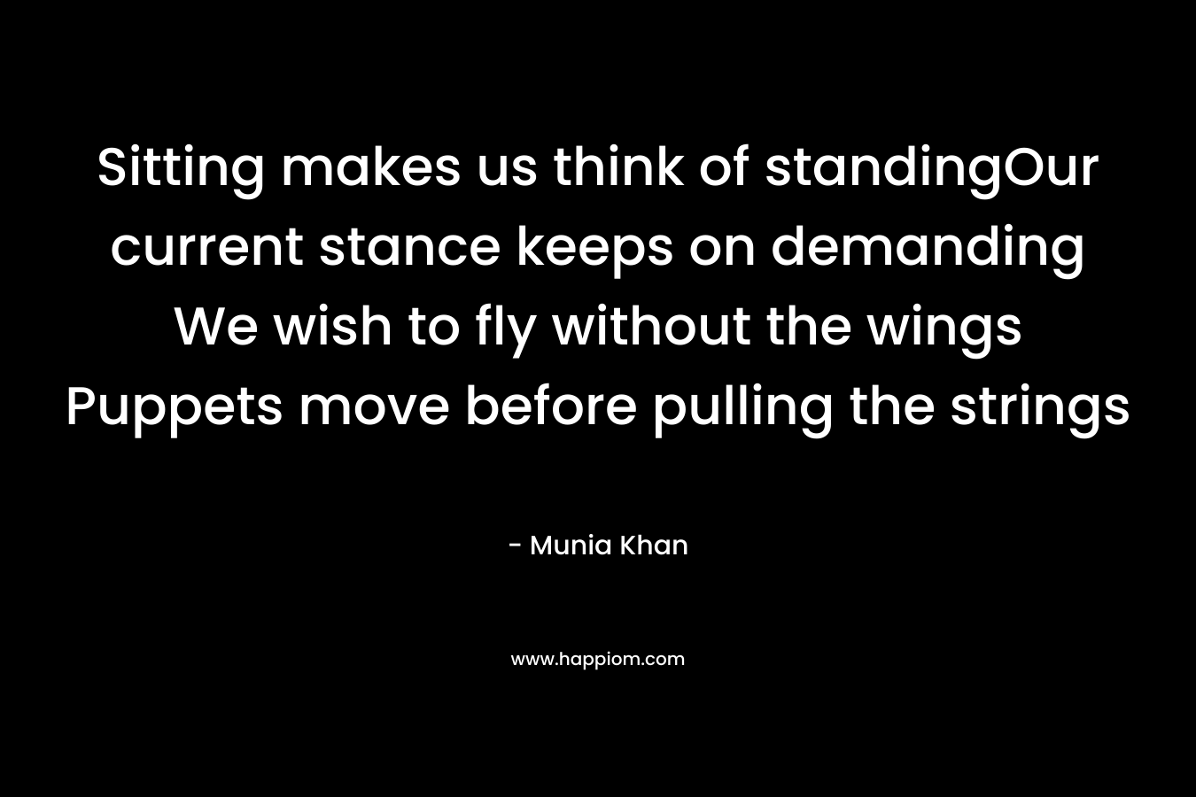 Sitting makes us think of standingOur current stance keeps on demanding We wish to fly without the wings Puppets move before pulling the strings – Munia Khan