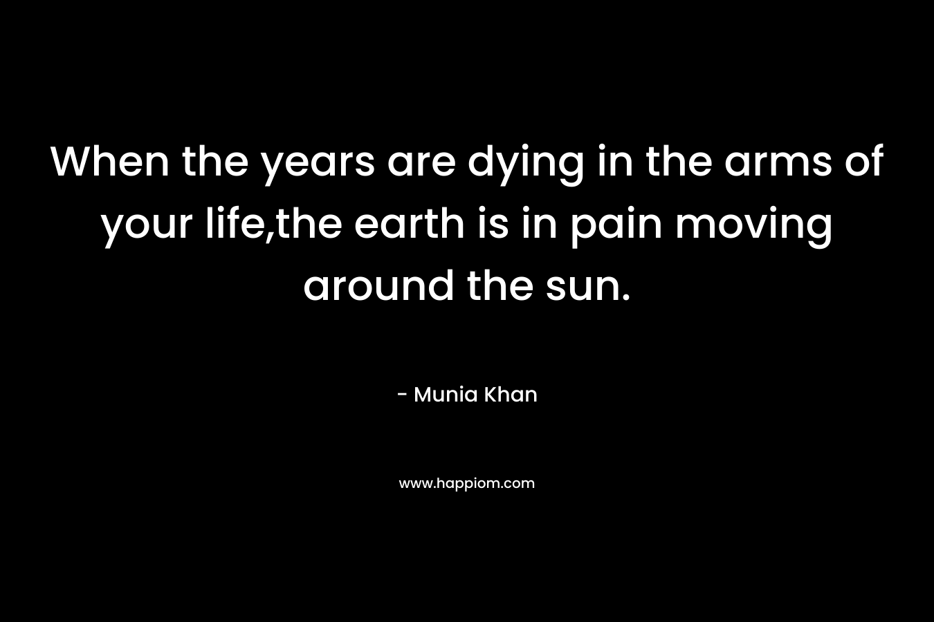 When the years are dying in the arms of your life,the earth is in pain moving around the sun. – Munia Khan