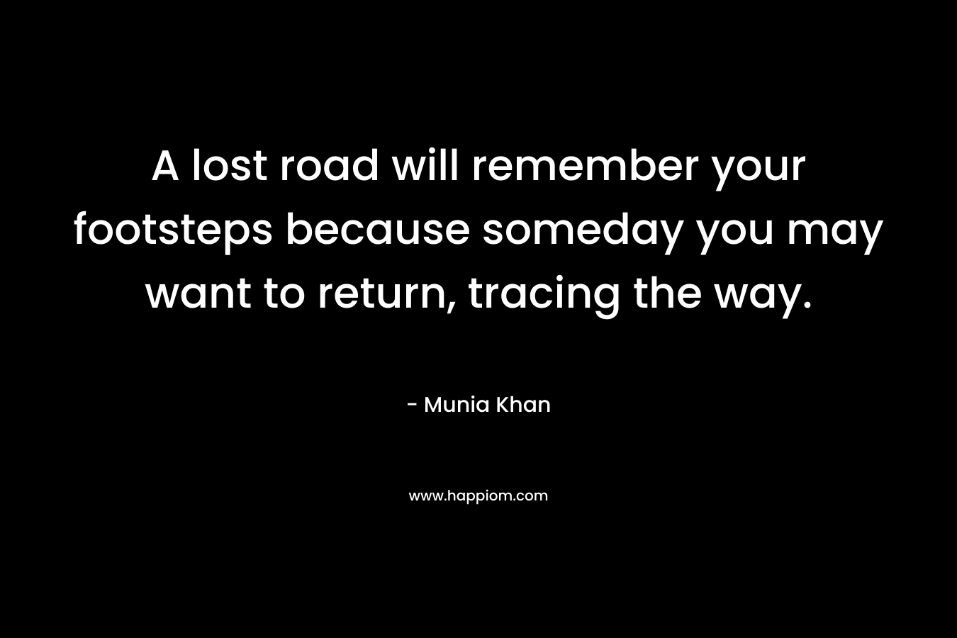 A lost road will remember your footsteps because someday you may want to return, tracing the way. – Munia Khan