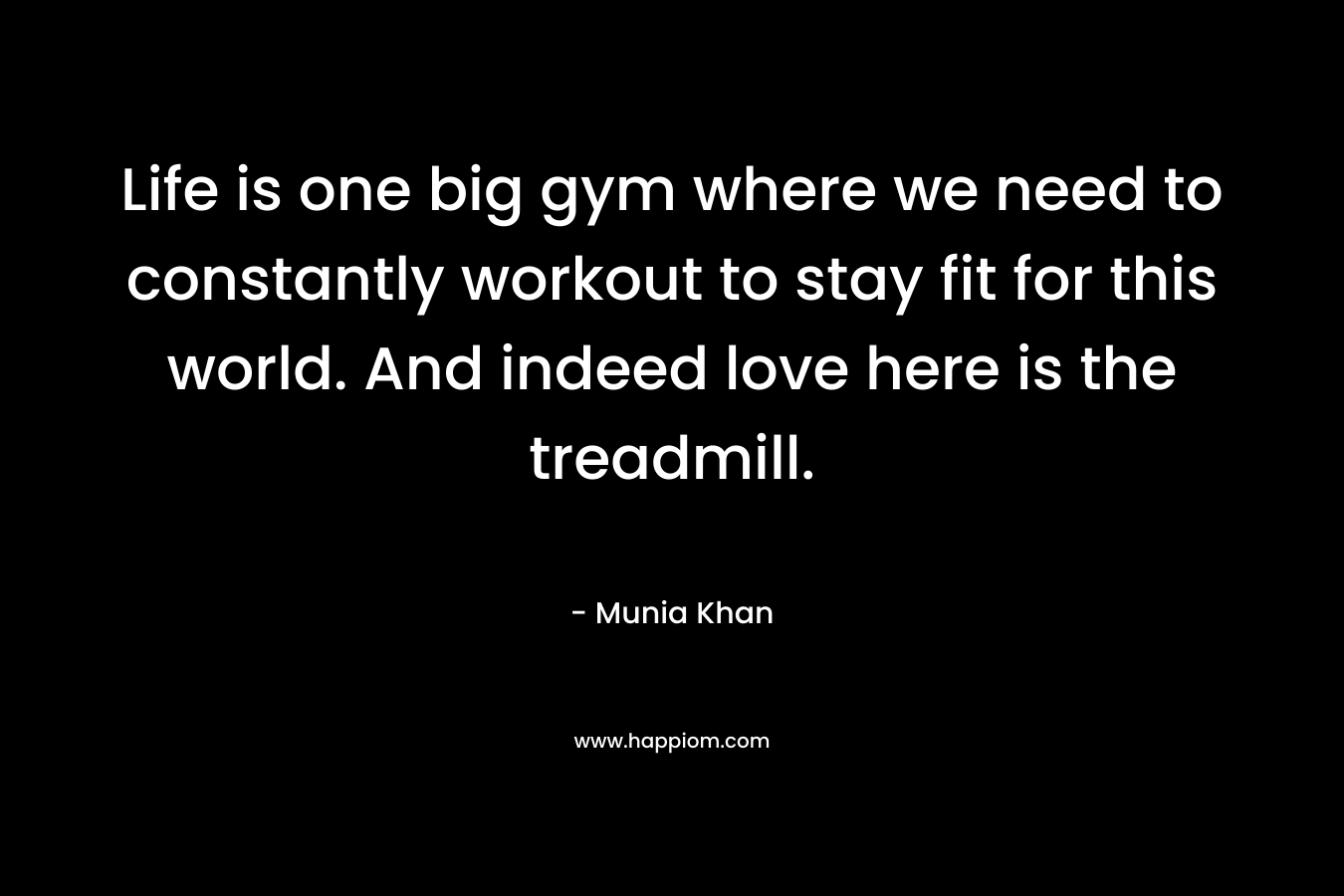 Life is one big gym where we need to constantly workout to stay fit for this world. And indeed love here is the treadmill. – Munia Khan