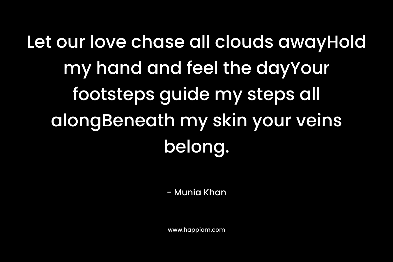 Let our love chase all clouds awayHold my hand and feel the dayYour footsteps guide my steps all alongBeneath my skin your veins belong.