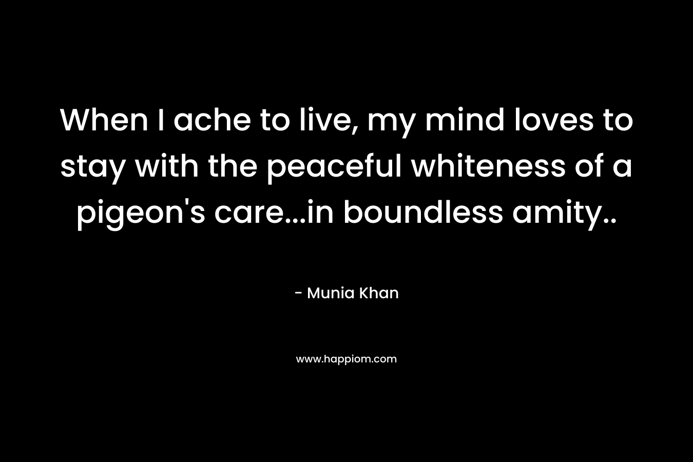 When I ache to live, my mind loves to stay with the peaceful whiteness of a pigeon’s care…in boundless amity.. – Munia Khan