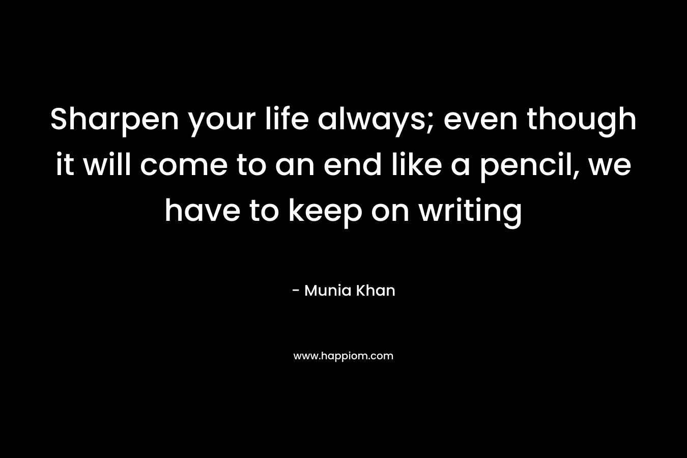 Sharpen your life always; even though it will come to an end like a pencil, we have to keep on writing – Munia Khan