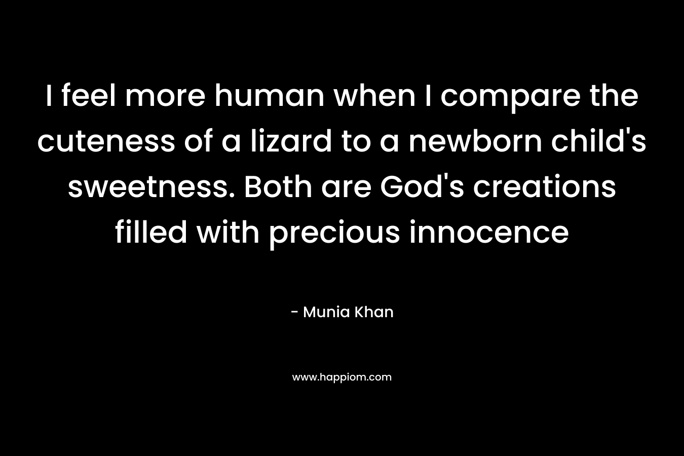 I feel more human when I compare the cuteness of a lizard to a newborn child’s sweetness. Both are God’s creations filled with precious innocence – Munia Khan
