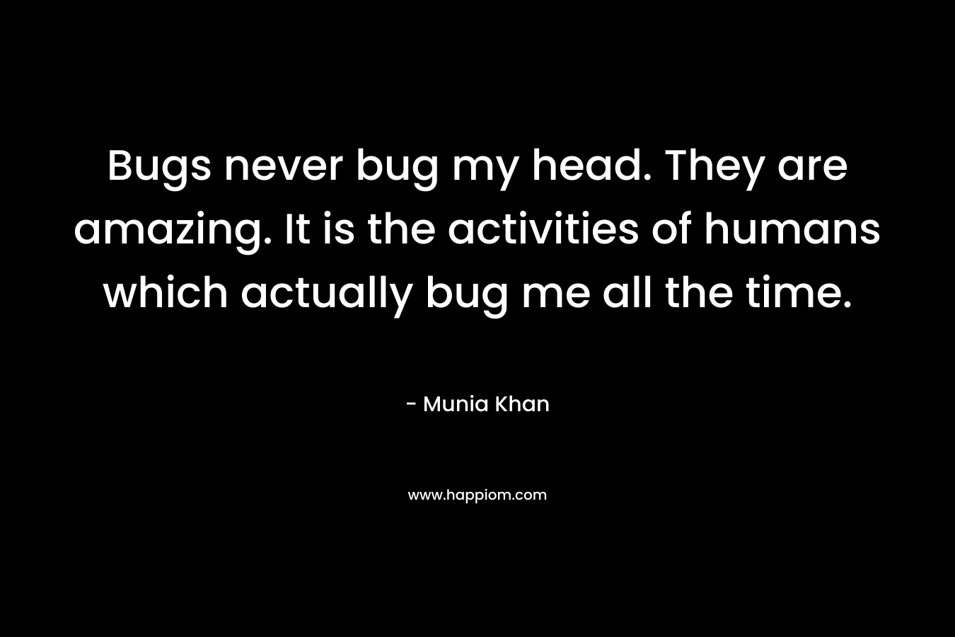 Bugs never bug my head. They are amazing. It is the activities of humans which actually bug me all the time. – Munia Khan