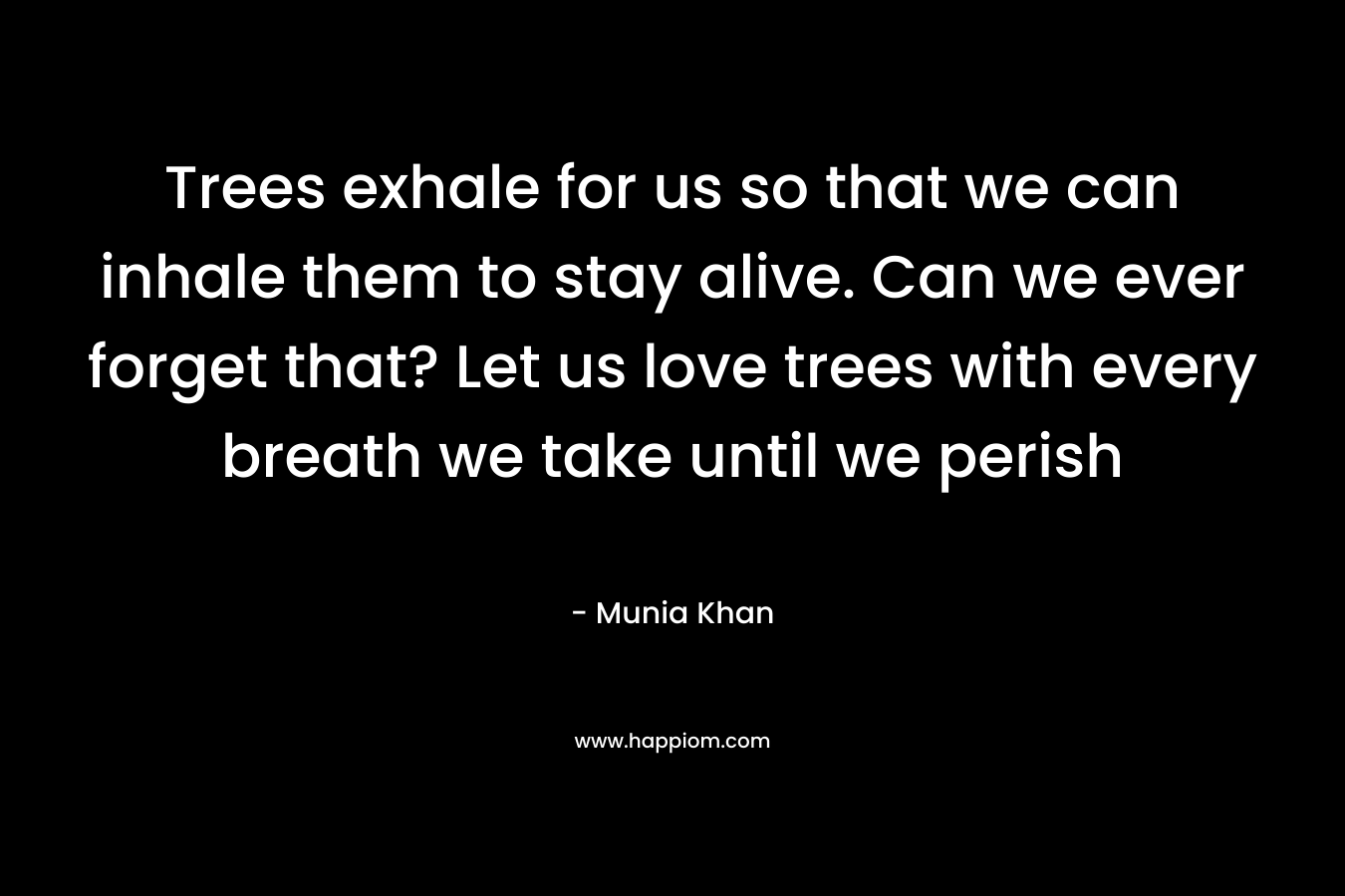 Trees exhale for us so that we can inhale them to stay alive. Can we ever forget that? Let us love trees with every breath we take until we perish