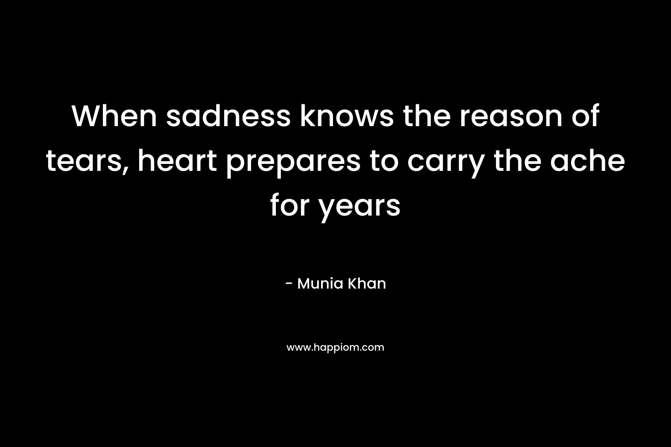 When sadness knows the reason of tears, heart prepares to carry the ache for years