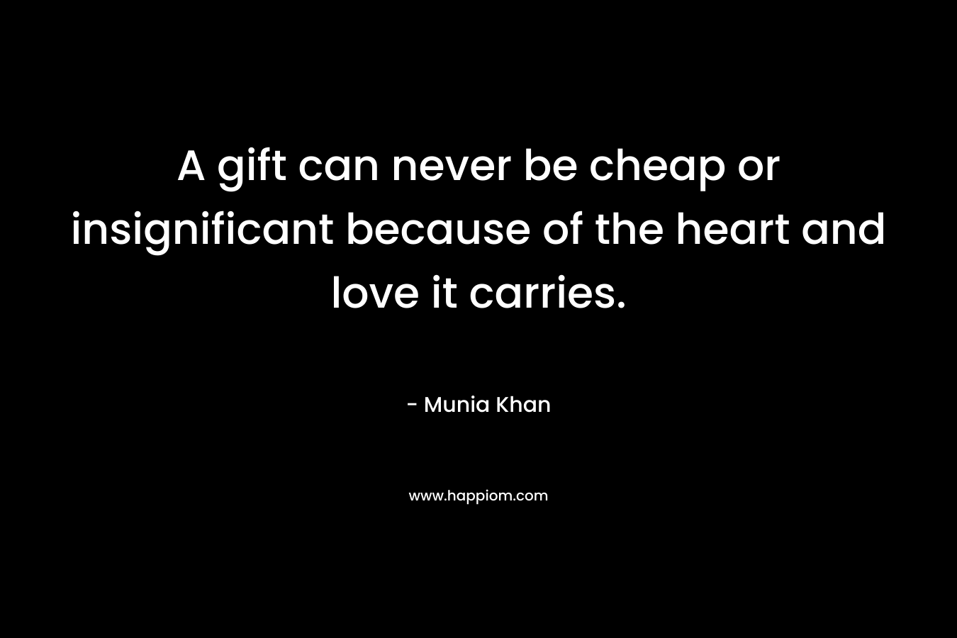 A gift can never be cheap or insignificant because of the heart and love it carries. – Munia Khan