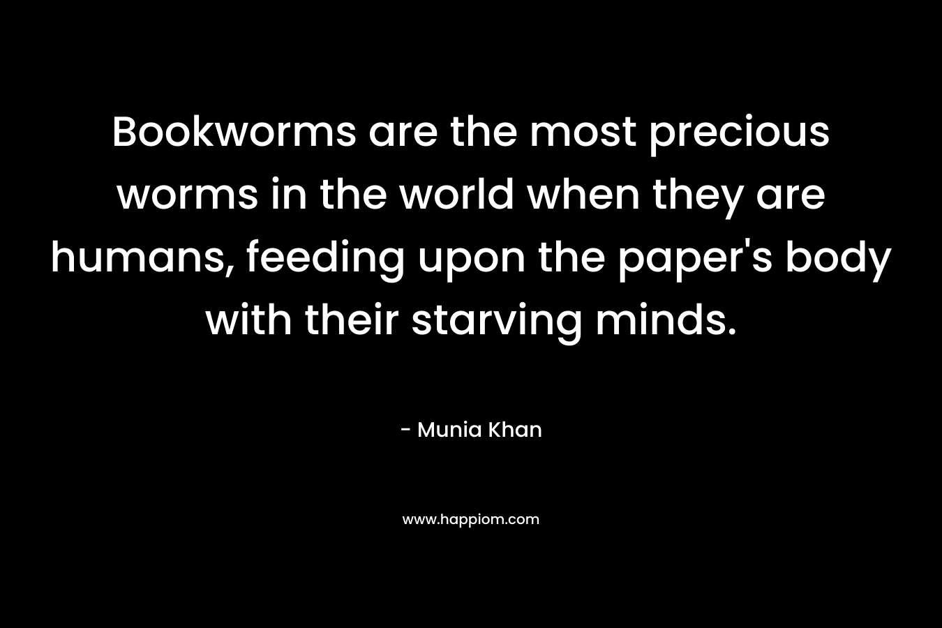 Bookworms are the most precious worms in the world when they are humans, feeding upon the paper’s body with their starving minds. – Munia Khan