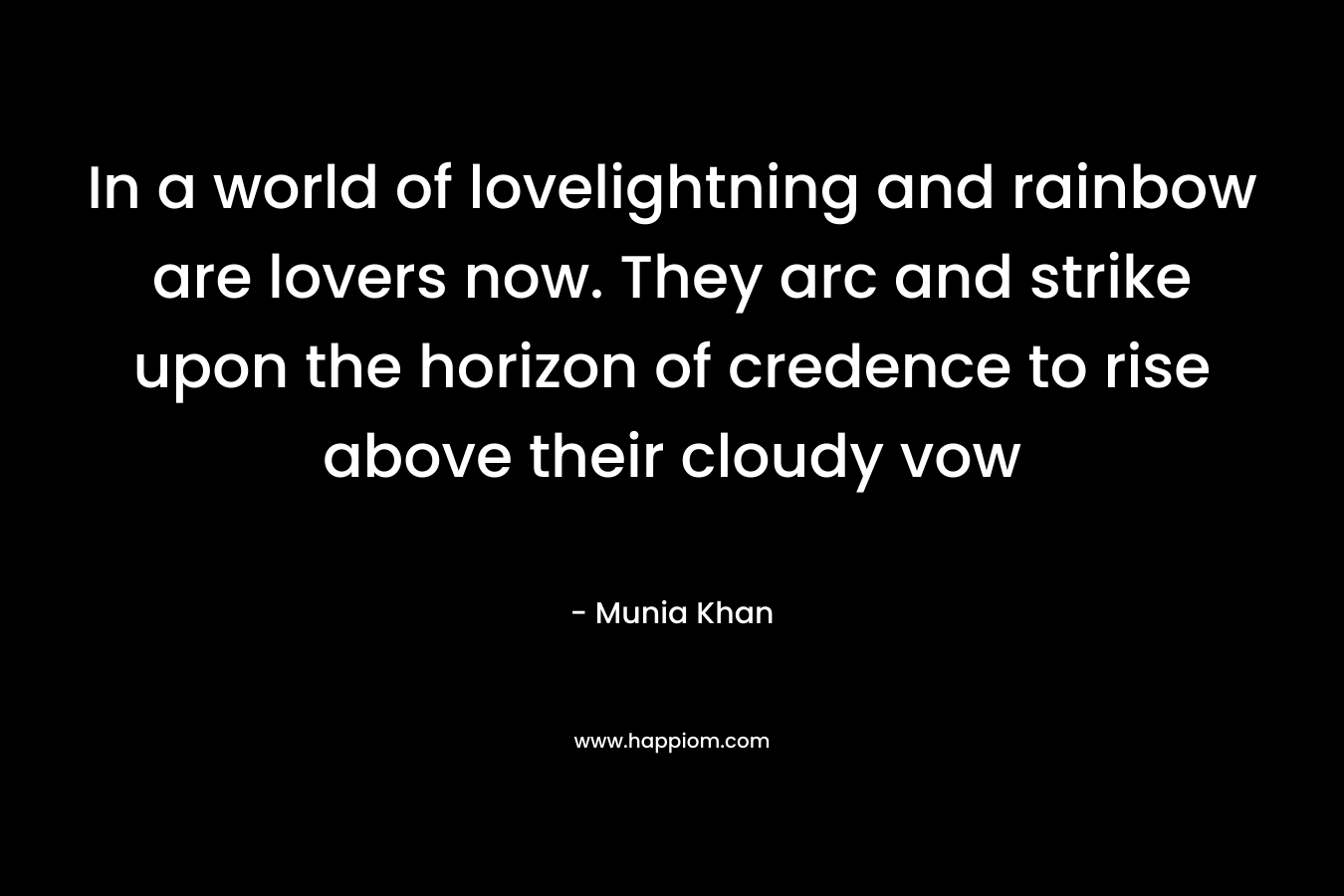 In a world of lovelightning and rainbow are lovers now. They arc and strike upon the horizon of credence to rise above their cloudy vow – Munia Khan