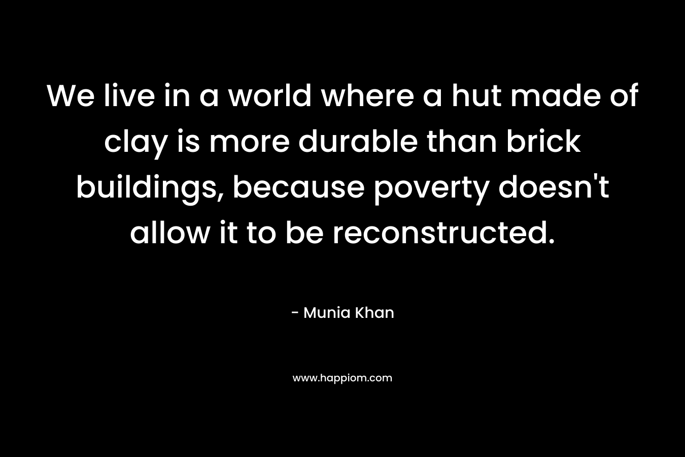 We live in a world where a hut made of clay is more durable than brick buildings, because poverty doesn’t allow it to be reconstructed. – Munia Khan