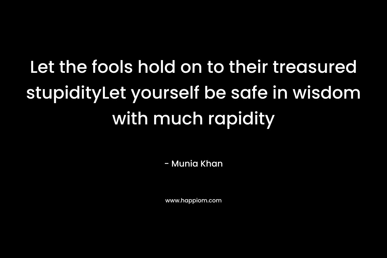 Let the fools hold on to their treasured stupidityLet yourself be safe in wisdom with much rapidity – Munia Khan