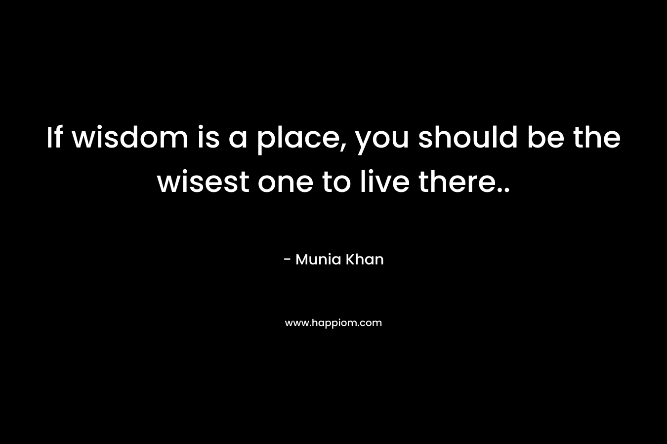 If wisdom is a place, you should be the wisest one to live there..