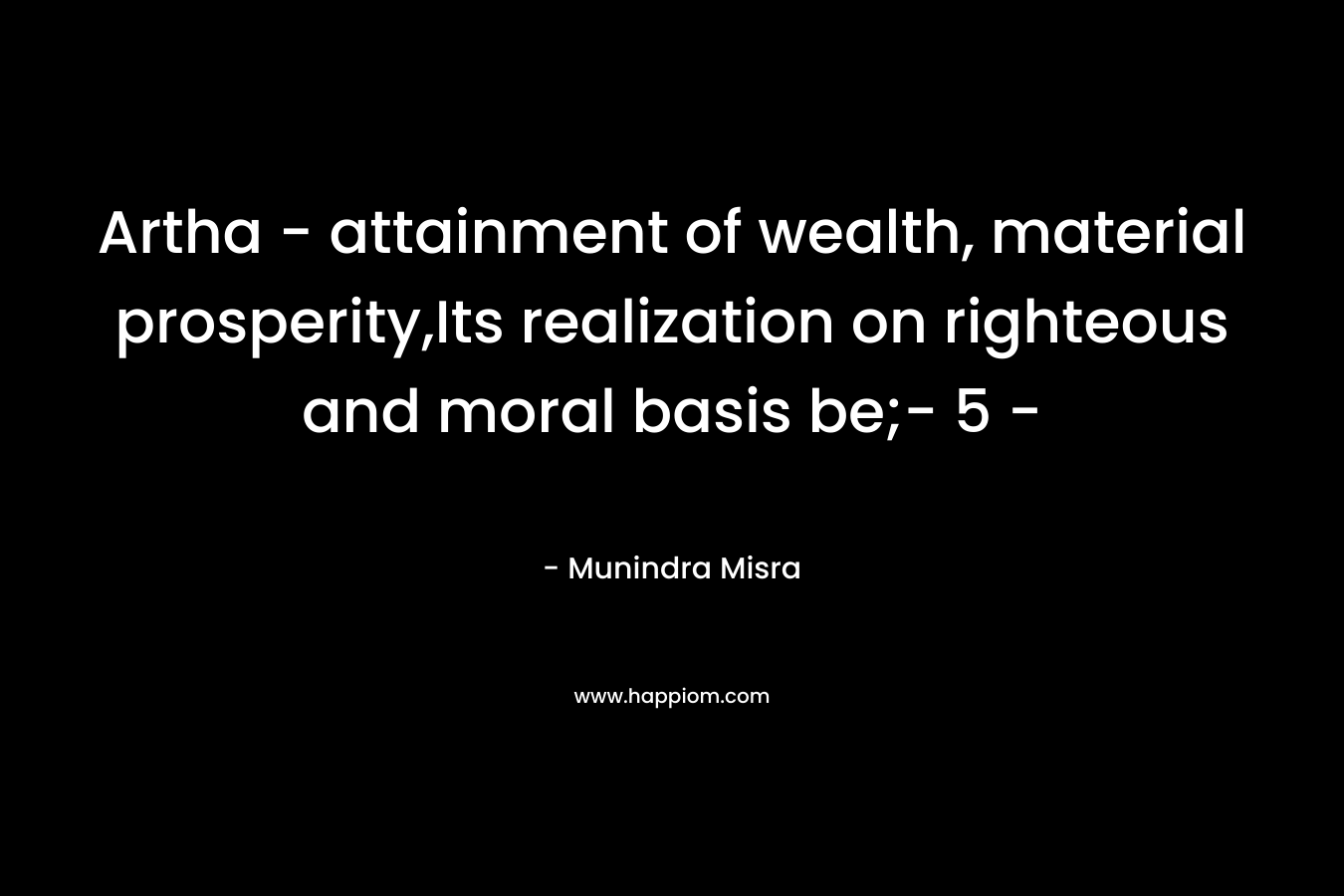 Artha - attainment of wealth, material prosperity,Its realization on righteous and moral basis be;- 5 -