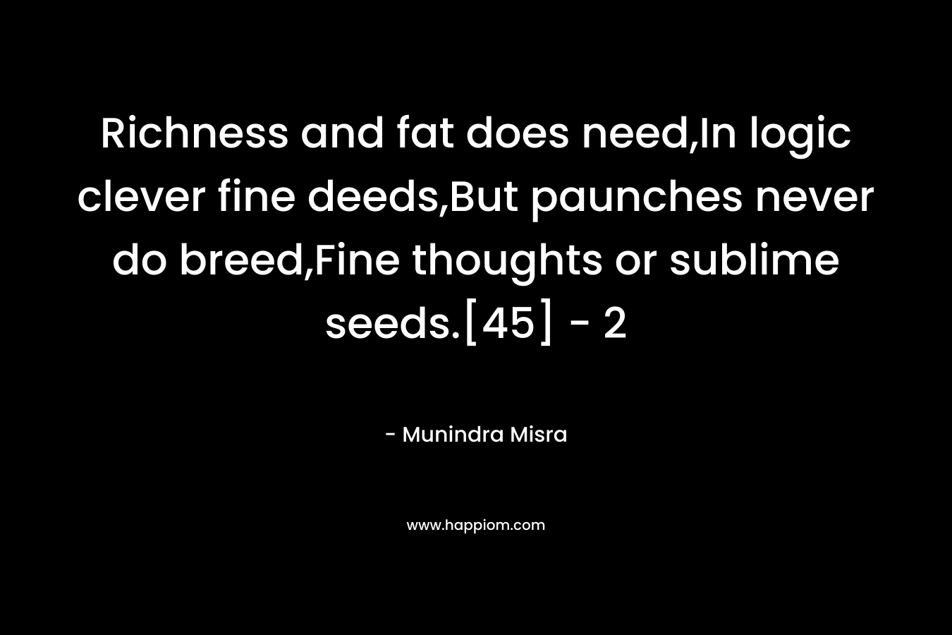 Richness and fat does need,In logic clever fine deeds,But paunches never do breed,Fine thoughts or sublime seeds.[45]	– 2 – Munindra Misra