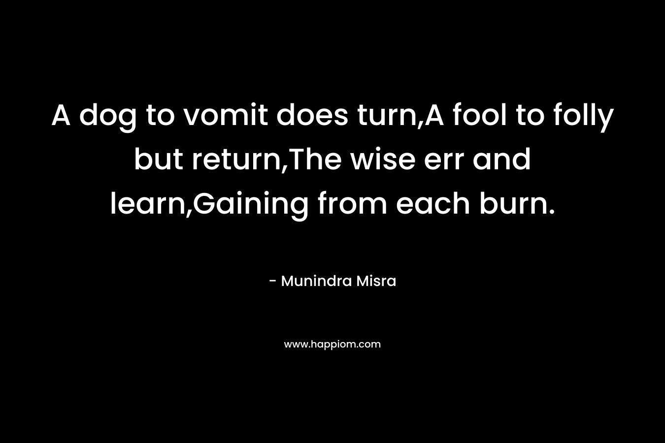 A dog to vomit does turn,A fool to folly but return,The wise err and learn,Gaining from each burn. – Munindra Misra
