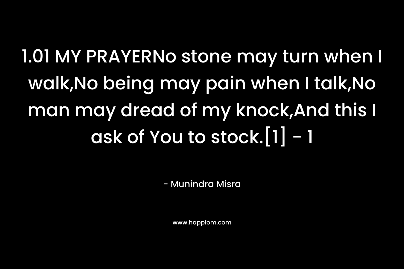 1.01 MY PRAYERNo stone may turn when I walk,No being may pain when I talk,No man may dread of my knock,And this I ask of You to stock.[1]	- 1