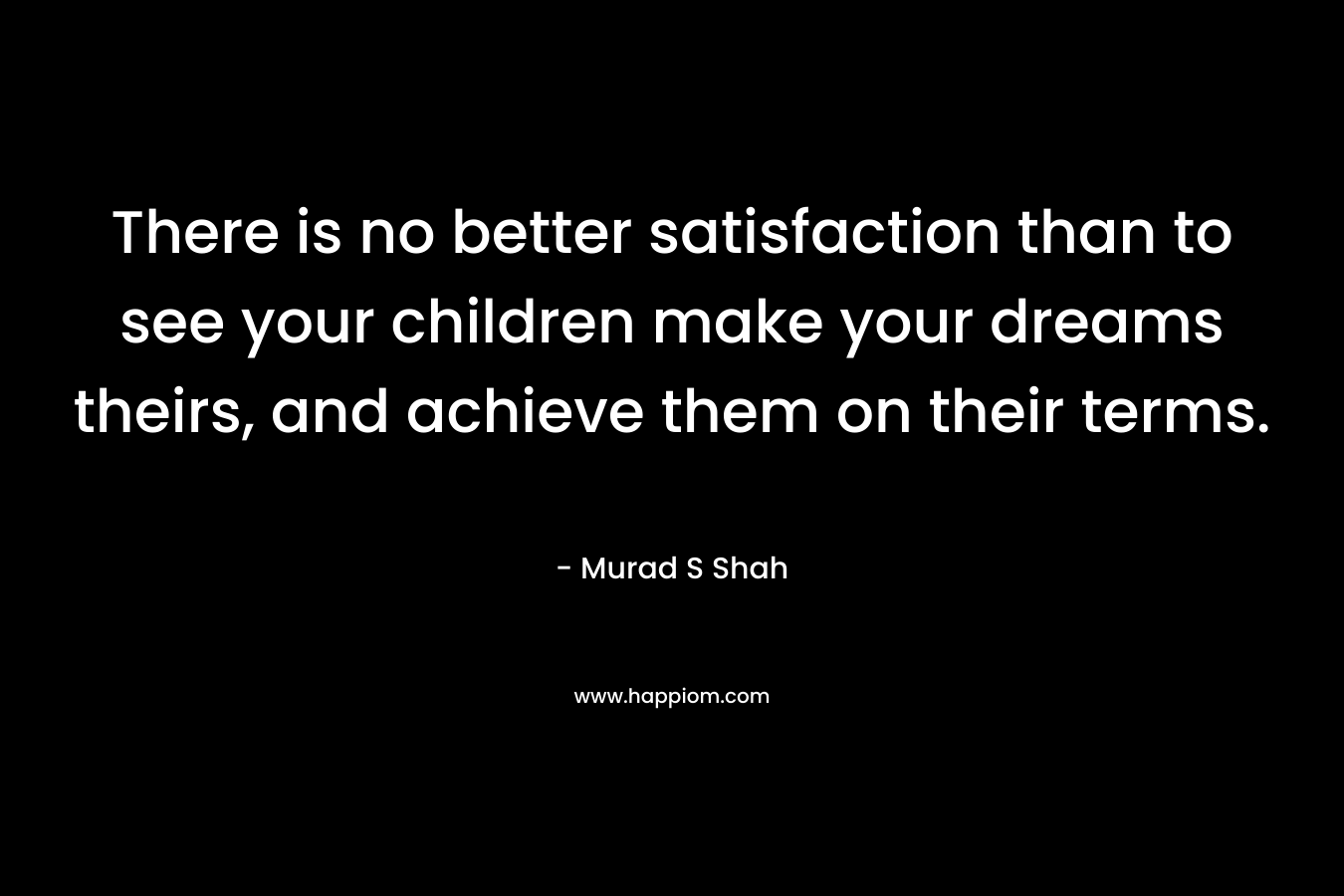 There is no better satisfaction than to see your children make your dreams theirs, and achieve them on their terms.