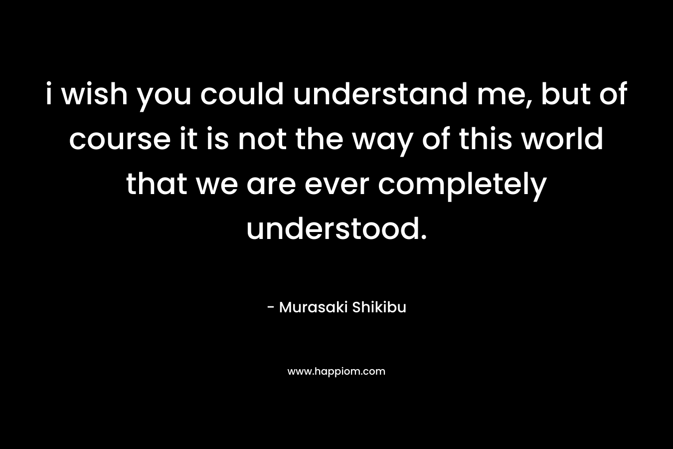 i wish you could understand me, but of course it is not the way of this world that we are ever completely understood.