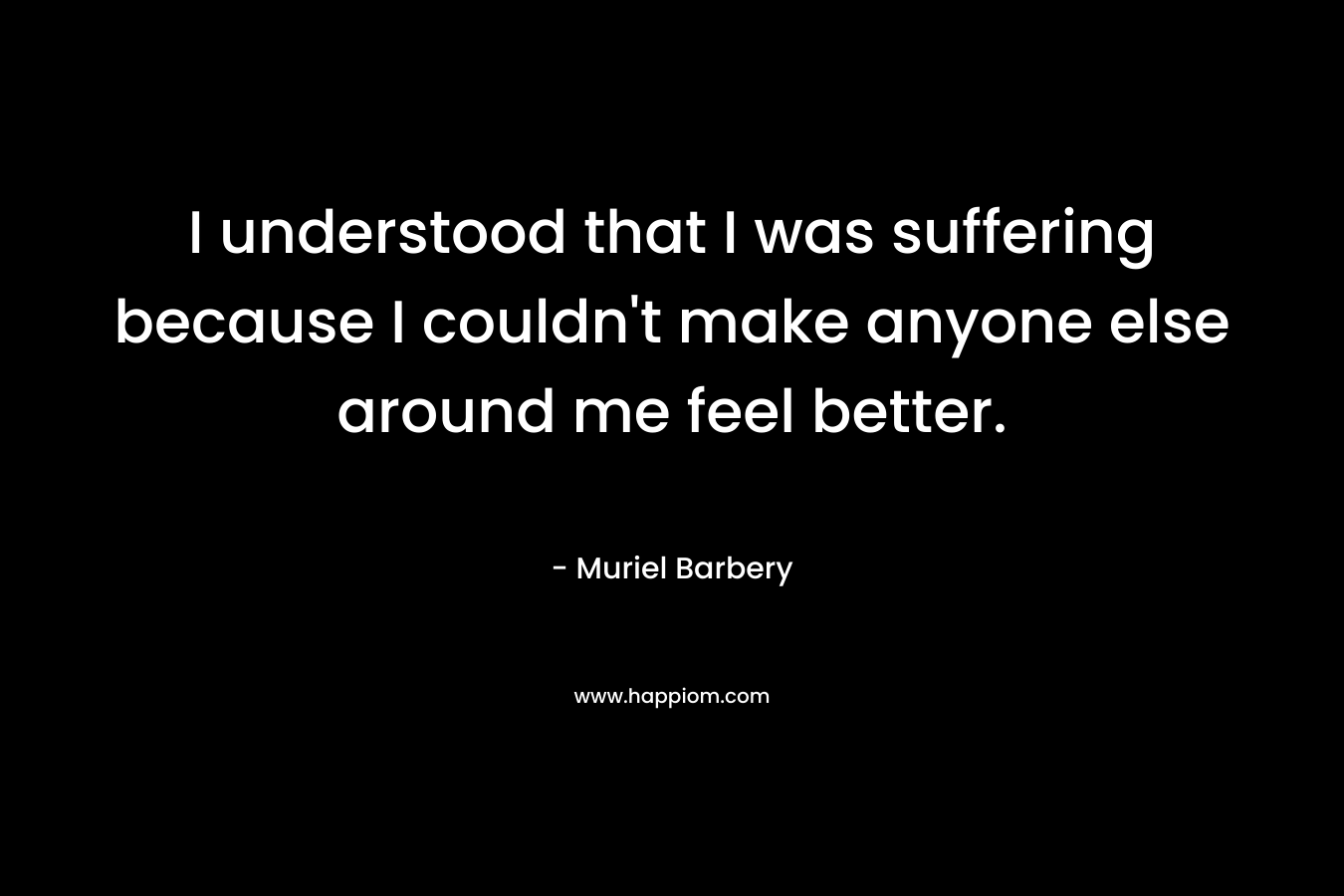 I understood that I was suffering because I couldn't make anyone else around me feel better.
