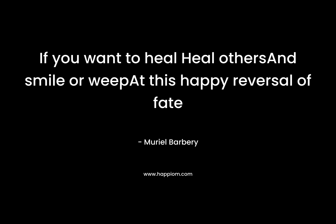 If you want to heal Heal othersAnd smile or weepAt this happy reversal of fate