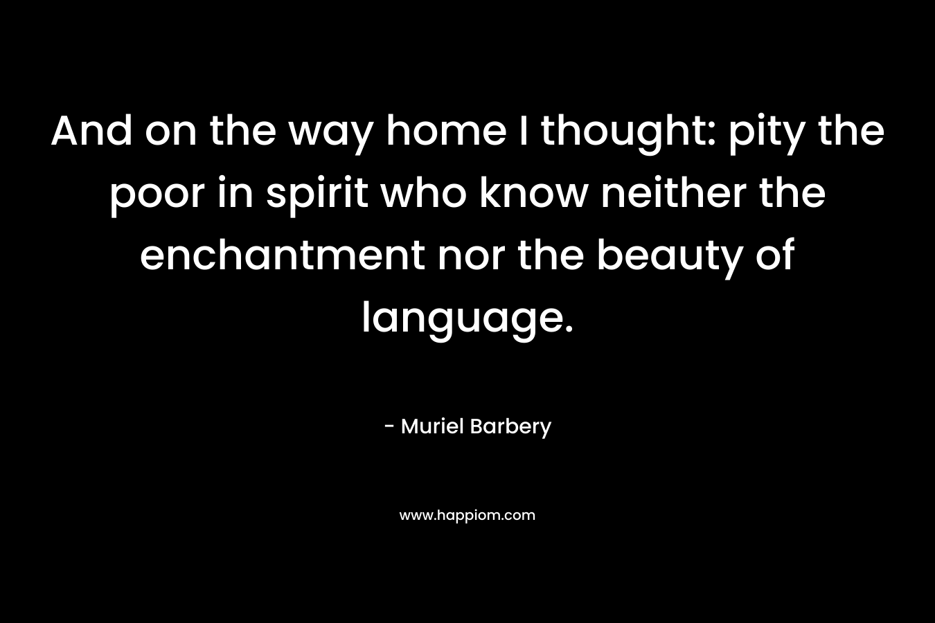 And on the way home I thought: pity the poor in spirit who know neither the enchantment nor the beauty of language. – Muriel Barbery